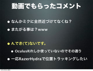 動画でもらったコメント
• なんかミクに全然近づけてなくね？
• またがる事は？www
• A.でき(て)ないです。
• OculusRiftしか使っていないのでその通り
• 一応RazerHydraで位置トラッキングしたい
13年10月5日土曜日
 