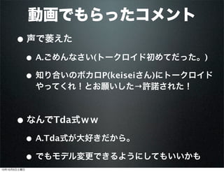 動画でもらったコメント
• 声で萎えた
• A.ごめんなさい(トークロイド初めてだった。)
• 知り合いのボカロP(keiseiさん)にトークロイド
やってくれ！とお願いした→許諾された！
• なんでTda式ｗｗ
• A.Tda式が大好きだから。
• でもモデル変更できるようにしてもいいかも
13年10月5日土曜日
 