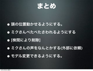 まとめ
• 頭の位置動かせるようにする。
• ミクさんぺたぺたさわれるようにする
• [検閲により削除]
• ミクさんの声をなんとかする(外部に依頼)
• モデル変更できるようにする。
13年10月5日土曜日
 