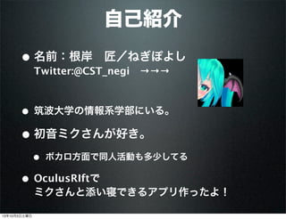 • 名前：根岸 匠／ねぎぽよし
Twitter:@CST_negi →→→
• 筑波大学の情報系学部にいる。
• 初音ミクさんが好き。
• ボカロ方面で同人活動も多少してる
• OculusRIftで
ミクさんと添い寝できるアプリ作ったよ！
自己紹介
13年10月5日土曜日
 