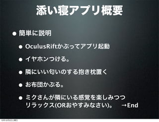 添い寝アプリ概要
• 簡単に説明
• OculusRiftかぶってアプリ起動
• イヤホンつける。
• 隣にいい匂いのする抱き枕置く
• お布団かぶる。
• ミクさんが隣にいる感覚を楽しみつつ
リラックス(ORおやすみなさい)。 →End
13年10月5日土曜日
 