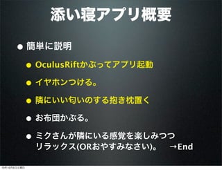 添い寝アプリ概要
• 簡単に説明
• OculusRiftかぶってアプリ起動
• イヤホンつける。
• 隣にいい匂いのする抱き枕置く
• お布団かぶる。
• ミクさんが隣にいる感覚を楽しみつつ
リラックス(ORおやすみなさい)。 →End
13年10月5日土曜日
 