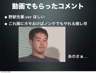 動画でもらったコメント
• 野獣先輩.ver ほしい
• これ隣にホモおけばノンケでもやれる微レ存
あのさぁ… 
13年10月5日土曜日
 