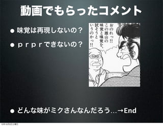 動画でもらったコメント
• 味覚は再現しないの？
• ｐｒｐｒできないの？
• どんな味がミクさんなんだろう…→End
13年10月5日土曜日
 