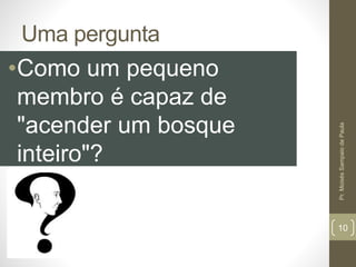 Uma pergunta 
•Como um pequeno 
membro é capaz de 
"acender um bosque 
inteiro"? 
Pr. Moisés Sampaio de Paula 
10 
 