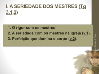I. A SERIEDADE DOS MESTRES (Tg 
3.1,2) 
• 1. O rigor com os mestres. 
• 2. A seriedade com os mestres na igreja (v.1). 
• 3. Perfeição que domina o corpo (v.2). 
Pr. Moisés Sampaio de Paula 
11 
 
