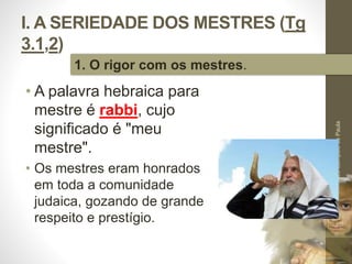 I. A SERIEDADE DOS MESTRES (Tg 
3.1,2) 
• A palavra hebraica para 
mestre é rabbi, cujo 
significado é "meu 
mestre". 
• Os mestres eram honrados 
em toda a comunidade 
judaica, gozando de grande 
respeito e prestígio. 
Pr. Moisés Sampaio de Paula 
12 
1. O rigor com os mestres. 
 