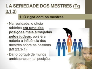 I. A SERIEDADE DOS MESTRES (Tg 
3.1,2) 
• Na realidade, o ofício 
rabínico era uma das 
posições mais almejadas 
pelos judeus, pois era 
notória a influência dos 
mestres sobre as pessoas 
(Mt 23.1-7). 
• Daí o porquê de muitos 
ambicionarem tal posição. 
Pr. Moisés Sampaio de Paula 
13 
1. O rigor com os mestres. 
 