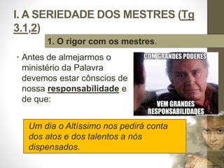 I. A SERIEDADE DOS MESTRES (Tg 
3.1,2) 
• Antes de almejarmos o 
ministério da Palavra 
devemos estar cônscios de 
nossa responsabilidade e 
de que: 
Pr. Moisés Sampaio de Paula 
15 
1. O rigor com os mestres. 
Um dia o Altíssimo nos pedirá conta 
dos atos e dos talentos a nós 
dispensados. 
 