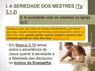 I. A SERIEDADE DOS MESTRES (Tg 
3.1,2) 
2. A seriedade com os mestres na igreja 
(v.1). 
• Em Mateus 5.19 lemos 
sobre a advertência de 
Jesus quanto à seriedade e 
a fidelidade dos discípulos 
no ensino do Evangelho. 
Pr. Moisés Sampaio de Paula 
16 
Qualquer, pois, que violar um destes mandamentos, por menor 
que seja, e assim ensinar aos homens, será chamado o menor no 
reino dos céus; aquele, porém, que os cumprir e ensinar será 
chamado grande no reino dos céus. (Mateus 5:19) 
 