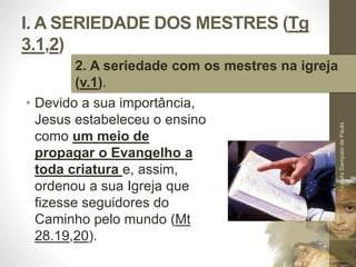 I. A SERIEDADE DOS MESTRES (Tg 
3.1,2) 
2. A seriedade com os mestres na igreja 
(v.1). 
• Devido a sua importância, 
Jesus estabeleceu o ensino 
como um meio de 
propagar o Evangelho a 
toda criatura e, assim, 
ordenou a sua Igreja que 
fizesse seguidores do 
Caminho pelo mundo (Mt 
28.19,20). 
Pr. Moisés Sampaio de Paula 
17 
 