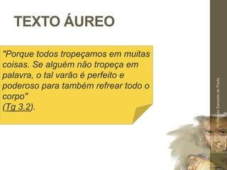 TEXTO ÁUREO 
Pr. Moisés Sampaio de Paula 
2 
"Porque todos tropeçamos em muitas 
coisas. Se alguém não tropeça em 
palavra, o tal varão é perfeito e 
poderoso para também refrear todo o 
corpo" 
(Tg 3.2). 
 