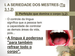 I. A SERIEDADE DOS MESTRES (Tg 
3.1,2) 
• O controle da língua 
significa que a pessoa tem 
a capacidade de controlar 
as demais áreas da vida, 
pois... 
•A língua é poderosa 
"para também 
refrear todo o 
corpo". 
Pr. Moisés Sampaio de Paula 
20 
3. Perfeição que domina o corpo (v.2). 
 
