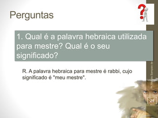 Perguntas 
Pr. Moisés Sampaio de Paula 
24 
1. Qual é a palavra hebraica utilizada 
para mestre? Qual é o seu 
significado? 
R. A palavra hebraica para mestre é rabbi, cujo 
significado é "meu mestre". 
 