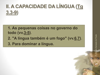 II. A CAPACIDADE DA LÍNGUA (Tg 
3.3-9) 
• 1. As pequenas coisas no governo do 
todo (vv.3-5). 
• 2. "A língua também é um fogo" (vv.6,7). 
• 3. Para dominar a língua. 
Pr. Moisés Sampaio de Paula 
26 
 