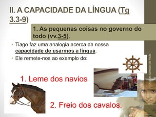 II. A CAPACIDADE DA LÍNGUA (Tg 
3.3-9) 
• Tiago faz uma analogia acerca da nossa 
capacidade de usarmos a língua. 
• Ele remete-nos ao exemplo do: 
Pr. Moisés Sampaio de Paula 
27 
1. As pequenas coisas no governo do 
todo (vv.3-5). 
1. Leme dos navios 
2. Freio dos cavalos. 
 
