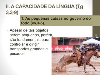 II. A CAPACIDADE DA LÍNGUA (Tg 
3.3-9) 
• Apesar de tais objetos 
serem pequenos, porém, 
são fundamentais para 
controlar e dirigir 
transportes grandes e 
pesados 
Pr. Moisés Sampaio de Paula 
28 
1. As pequenas coisas no governo do 
todo (vv.3-5). 
 
