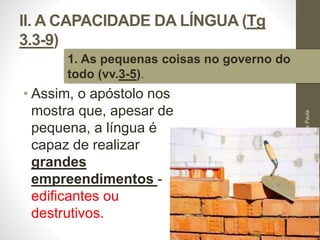II. A CAPACIDADE DA LÍNGUA (Tg 
3.3-9) 
• Assim, o apóstolo nos 
mostra que, apesar de 
pequena, a língua é 
capaz de realizar 
grandes 
empreendimentos - 
edificantes ou 
destrutivos. 
Pr. Moisés Sampaio de Paula 
29 
1. As pequenas coisas no governo do 
todo (vv.3-5). 
 