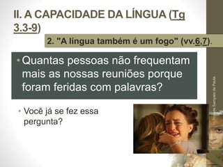 II. A CAPACIDADE DA LÍNGUA (Tg 
3.3-9) 
2. "A língua também é um fogo" (vv.6,7). 
• Você já se fez essa 
pergunta? 
Pr. Moisés Sampaio de Paula 
30 
•Quantas pessoas não frequentam 
mais as nossas reuniões porque 
foram feridas com palavras? 
 