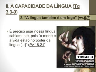 II. A CAPACIDADE DA LÍNGUA (Tg 
3.3-9) 
2. "A língua também é um fogo" (vv.6,7). 
• É preciso usar nossa língua 
sabiamente, pois "a morte e 
a vida estão no poder da 
língua [...]" (Pv 18.21). 
Pr. Moisés Sampaio de Paula 
31 
 