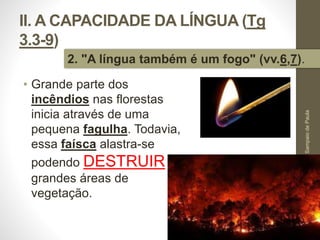II. A CAPACIDADE DA LÍNGUA (Tg 
3.3-9) 
2. "A língua também é um fogo" (vv.6,7). 
• Grande parte dos 
incêndios nas florestas 
inicia através de uma 
pequena fagulha. Todavia, 
essa faísca alastra-se 
podendo DESTRUIR 
grandes áreas de 
vegetação. 
Pr. Moisés Sampaio de Paula 
32 
 