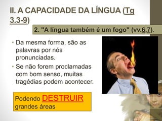 II. A CAPACIDADE DA LÍNGUA (Tg 
3.3-9) 
2. "A língua também é um fogo" (vv.6,7). 
• Da mesma forma, são as 
palavras por nós 
pronunciadas. 
• Se não forem proclamadas 
com bom senso, muitas 
tragédias podem acontecer. 
Pr. Moisés Sampaio de Paula 
33 
Podendo DESTRUIR 
grandes áreas 
 
