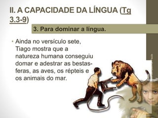 II. A CAPACIDADE DA LÍNGUA (Tg 
3.3-9) 
• Ainda no versículo sete, 
Tiago mostra que a 
natureza humana conseguiu 
domar e adestrar as bestas-feras, 
as aves, os répteis e 
os animais do mar. 
Pr. Moisés Sampaio de Paula 
34 
3. Para dominar a língua. 
 