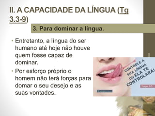 II. A CAPACIDADE DA LÍNGUA (Tg 
3.3-9) 
• Entretanto, a língua do ser 
humano até hoje não houve 
quem fosse capaz de 
dominar. 
• Por esforço próprio o 
homem não terá forças para 
domar o seu desejo e as 
suas vontades. 
Pr. Moisés Sampaio de Paula 
35 
3. Para dominar a língua. 
 