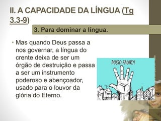 II. A CAPACIDADE DA LÍNGUA (Tg 
3.3-9) 
• Mas quando Deus passa a 
nos governar, a língua do 
crente deixa de ser um 
órgão de destruição e passa 
a ser um instrumento 
poderoso e abençoador, 
usado para o louvor da 
glória do Eterno. 
Pr. Moisés Sampaio de Paula 
36 
3. Para dominar a língua. 
 