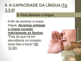 II. A CAPACIDADE DA LÍNGUA (Tg 
3.3-9) 
• A fim de dominar a nossa 
língua, devemos entregar 
o nosso coração 
inteiramente ao Senhor, 
"Pois do que há em 
abundância no coração, 
disso fala a boca" (Mt 
12.34). 
Pr. Moisés Sampaio de Paula 
37 
3. Para dominar a língua. 
 