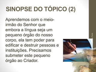 SINOPSE DO TÓPICO (2) 
Pr. Moisés Sampaio de Paula 
38 
Aprendemos com o meio-irmão 
do Senhor que 
embora a língua seja um 
pequeno órgão do nosso 
corpo, ela tem poder para 
edificar e destruir pessoas e 
instituições. Precisamos 
submeter este pequeno 
órgão ao Criador. 
 