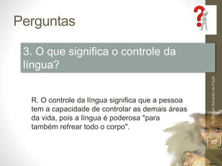 Perguntas 
Pr. Moisés Sampaio de Paula 
39 
3. O que significa o controle da 
língua? 
R. O controle da língua significa que a pessoa 
tem a capacidade de controlar as demais áreas 
da vida, pois a língua é poderosa "para 
também refrear todo o corpo". 
 