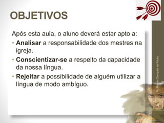 OBJETIVOS 
Após esta aula, o aluno deverá estar apto a: 
• Analisar a responsabilidade dos mestres na 
igreja. 
• Conscientizar-se a respeito da capacidade 
da nossa língua. 
• Rejeitar a possibilidade de alguém utilizar a 
língua de modo ambíguo. 
Pr. Moisés Sampaio de Paula 
4 
 