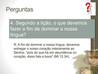 Perguntas 
Pr. Moisés Sampaio de Paula 
40 
4. Segundo a lição, o que devemos 
fazer a fim de dominar a nossa 
língua? 
R. A fim de dominar a nossa língua, devemos 
entregar o nosso coração inteiramente ao 
Senhor, "pois do que há em abundância no 
coração, disso fala a boca" (Mt 12.34). 
 