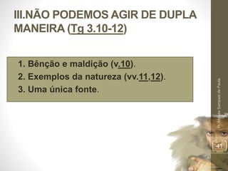 III.NÃO PODEMOS AGIR DE DUPLA 
MANEIRA (Tg 3.10-12) 
• 1. Bênção e maldição (v.10). 
• 2. Exemplos da natureza (vv.11,12). 
• 3. Uma única fonte. 
Pr. Moisés Sampaio de Paula 
41 
 