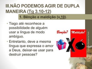 III.NÃO PODEMOS AGIR DE DUPLA 
MANEIRA (Tg 3.10-12) 
• Tiago até reconhece a 
possibilidade de alguém 
usar a língua de modo 
ambíguo. 
• Entretanto, deve a mesma 
língua que expressa o amor 
a Deus, deixar-se usar para 
destruir pessoas? 
Pr. Moisés Sampaio de Paula 
42 
1. Bênção e maldição (v.10). 
 
