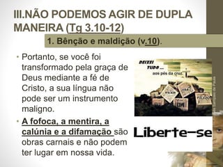 III.NÃO PODEMOS AGIR DE DUPLA 
MANEIRA (Tg 3.10-12) 
• Portanto, se você foi 
transformado pela graça de 
Deus mediante a fé de 
Cristo, a sua língua não 
pode ser um instrumento 
maligno. 
• A fofoca, a mentira, a 
calúnia e a difamação são 
obras carnais e não podem 
ter lugar em nossa vida. 
Pr. Moisés Sampaio de Paula 
44 
1. Bênção e maldição (v.10). 
 
