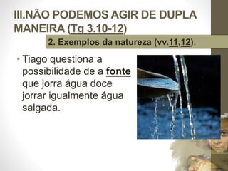 III.NÃO PODEMOS AGIR DE DUPLA 
MANEIRA (Tg 3.10-12) 
• Tiago questiona a 
possibilidade de a fonte 
que jorra água doce 
jorrar igualmente água 
salgada. 
Pr. Moisés Sampaio de Paula 
46 
2. Exemplos da natureza (vv.11,12). 
 