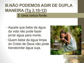 III.NÃO PODEMOS AGIR DE DUPLA 
MANEIRA (Tg 3.10-12) 
• Aquele que bebe da água 
da vida não pode fazer 
jorrar água para morte. 
• Quem bebe da água limpa 
do Cristo de Deus não pode 
transbordar água suja. 
Pr. Moisés Sampaio de Paula 
49 
3. Uma única fonte. 
 