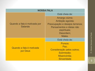 NOSSA FALA 
Quando a fala é motivada por 
Satanás 
Está cheia de: 
Amargo ciúme; 
Ambição egoísta; 
Preocupação e desejos terrenos; 
Pensamentos e ideias não 
espirituais; 
Desordem; 
Males. 
Quando a fala é motivada 
por Deus 
Está cheia de: 
Pureza; 
Paz; 
Consideração pelos outros; 
Submissão; 
Misericórdia; 
Sinceridade 
Pr. Moisés Sampaio de Paula 
5 
 