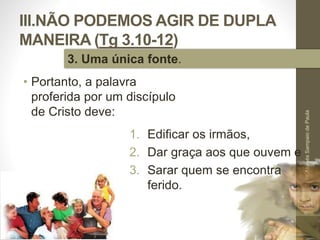 III.NÃO PODEMOS AGIR DE DUPLA 
MANEIRA (Tg 3.10-12) 
• Portanto, a palavra 
proferida por um discípulo 
de Cristo deve: 
Pr. Moisés Sampaio de Paula 
50 
3. Uma única fonte. 
1. Edificar os irmãos, 
2. Dar graça aos que ouvem e 
3. Sarar quem se encontra 
ferido. 
 