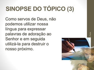 SINOPSE DO TÓPICO (3) 
Pr. Moisés Sampaio de Paula 
51 
Como servos de Deus, não 
podemos utilizar nossa 
língua para expressar 
palavras de adoração ao 
Senhor e em seguida 
utilizá-la para destruir o 
nosso próximo. 
 