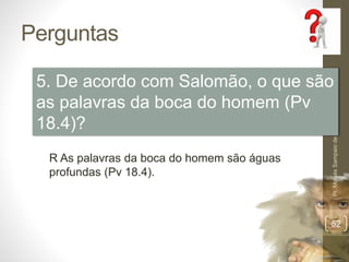 Perguntas 
5. De acordo com Salomão, o que são 
as palavras da boca do homem (Pv 
18.4)? 
Pr. Moisés Sampaio de Paula 
52 
R As palavras da boca do homem são águas 
profundas (Pv 18.4). 
 