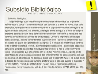 Subsídio Bibliológico 
Pr. Moisés Sampaio de Paula 
54 
A U X Í L I O B I B L I O G R Á F I C O I 
Subsídio Teológico 
"Tiago emprega duas metáforas para descrever a habilidade da língua em 
'refrear todo o corpo' - o freio nas bocas dos cavalos e o leme no navio. Nos dois 
exemplos, qualquer uma das menores partes é capaz de controlar a direção e as 
ações de todo conjunto. No entanto, a relação entre a língua e o resto do corpo é 
diferente daquela de um freio com o cavalo ou de um leme com o navio; ela não 
controla diretamente as ações de uma pessoa. Devido à imperfeita adaptação 
dessa analogia, alguns comentaristas sugeriram que Tiago está estendendo sua 
discussão ao papel dos professores da Igreja. É a 'língua' do mestre que controla 
todo o 'corpo' da Igreja. Porém, a principal preocupação de Tiago nessa seção da 
carta está dirigida às atitudes individuais dos crentes, e não à vida coletiva da 
Igreja (uma questão que ele analisa em 5.13-20). Assim sendo, [...] pode ainda 
estar fazendo uma ilustração da ideia dos ensinamentos de Jesus quando diz que 
'do que há em abundância no coração, disso fala a boca' (Mt 12.34; Tg 3.10), onde 
o desejo do indeciso coração humano profere tanto a bênção quanto a maldição)" 
(ARRINGTON, French L; STRONSTD, Roger. (Eds.). Comentário Bíblico 
Pentecostal Novo Testamento. Vol. 2. 4. ed. Rio de Janeiro, CPAD, 2009, pp. 873- 
74). 
 