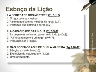 Esboço da Lição 
I. A SERIEDADE DOS MESTRES (Tg 3.1,2) 
1. O rigor com os mestres. 
2. A seriedade com os mestres na igreja (v.1). 
3. Perfeição que domina o corpo (v.2). 
II. A CAPACIDADE DA LÍNGUA (Tg 3.3-9) 
1. As pequenas coisas no governo do todo (vv.3-5). 
2. "A língua também é um fogo" (vv.6,7). 
3. Para dominar a língua. 
III.NÃO PODEMOS AGIR DE DUPLA MANEIRA (Tg 3.10-12) 
1. Bênção e maldição (v.10). 
2. Exemplos da natureza (vv.11,12). 
3. Uma única fonte. 
Pr. Moisés Sampaio de Paula 
7 
 