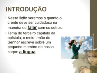INTRODUÇÃO 
• Nessa lição veremos o quanto o 
crente deve ser cuidadoso na 
maneira de falar com os outros. 
• Tema do terceiro capítulo da 
epístola, o meio-irmão do 
Senhor escreve sobre um 
pequeno membro do nosso 
corpo: a língua. 
Pr. Moisés Sampaio de Paula 
8 
 