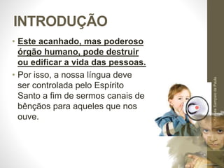 INTRODUÇÃO 
• Este acanhado, mas poderoso 
órgão humano, pode destruir 
ou edificar a vida das pessoas. 
• Por isso, a nossa língua deve 
ser controlada pelo Espírito 
Santo a fim de sermos canais de 
bênçãos para aqueles que nos 
ouve. 
Pr. Moisés Sampaio de Paula 
9 
 
