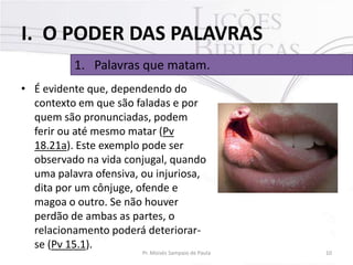 I. O PODER DAS PALAVRAS
1. Palavras que matam.
• É evidente que, dependendo do
contexto em que são faladas e por
quem são pronunciadas, podem
ferir ou até mesmo matar (Pv
18.21a). Este exemplo pode ser
observado na vida conjugal, quando
uma palavra ofensiva, ou injuriosa,
dita por um cônjuge, ofende e
magoa o outro. Se não houver
perdão de ambas as partes, o
relacionamento poderá deteriorarse (Pv 15.1).

Pr. Moisés Sampaio de Paula

10

 