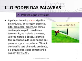 I. O PODER DAS PALAVRAS
2. Palavras que vivificam.
• A palavra hebraica dabar significa
palavra, fala, declaração, discurso,
dito, promessa, ordem. Os temas
contemplados pelo uso desses
termos são, na maioria das vezes,
valores morais e éticos. Salomão
tem consciência da importância das
palavras e, por isso, afirma: "O sábio
de coração será chamado prudente,
e a doçura dos lábios aumentará o
ensino" (Pv 16.21).
Pr. Moisés Sampaio de Paula

11

 
