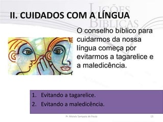 II. CUIDADOS COM A LÍNGUA
O conselho bíblico para
cuidarmos da nossa
língua começa por
evitarmos a tagarelice e
a maledicência.

1. Evitando a tagarelice.
2. Evitando a maledicência.
Pr. Moisés Sampaio de Paula

13

 